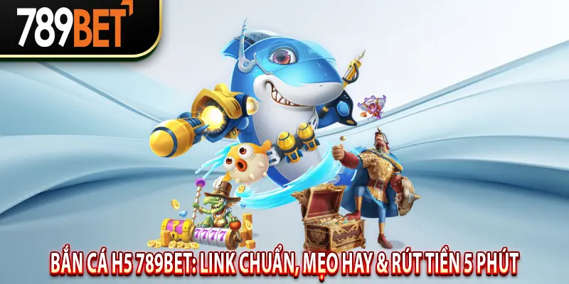 Bắn Cá H5 789BET: Link chuẩn, mẹo hay & rút tiền 5 phút